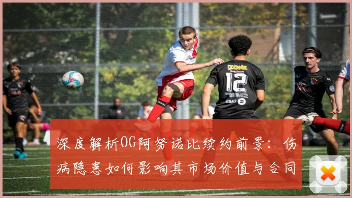深度解析OG阿努诺比续约前景：伤病隐患如何影响其市场价值与合同金额？