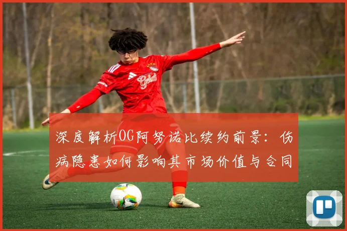 深度解析OG阿努诺比续约前景：伤病隐患如何影响其市场价值与合同金额？