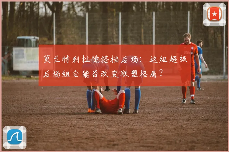 莫兰特利拉德搭档后场：这组超级后场组合能否改变联盟格局？